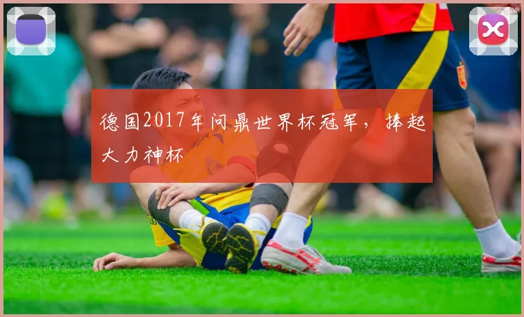 德国2017年问鼎世界杯冠军,捧起大力神杯