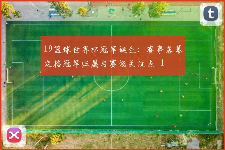 19篮球世界杯冠军诞生：赛事落幕定格冠军归属与赛场关注点_1