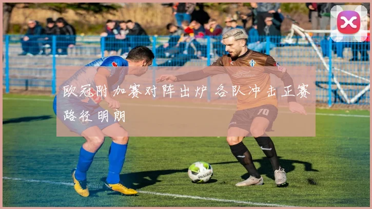 欧冠附加赛对阵出炉 各队冲击正赛路径明朗