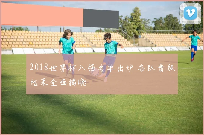2018世界杯八强名单出炉 各队晋级结果全面揭晓